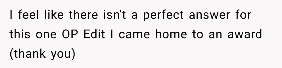 I feel like there isn't a perfect answer for this one OP Edit I came home to an award (thank you)