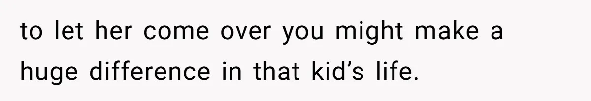 to let her come over you might make a huge difference in that kid’s life.