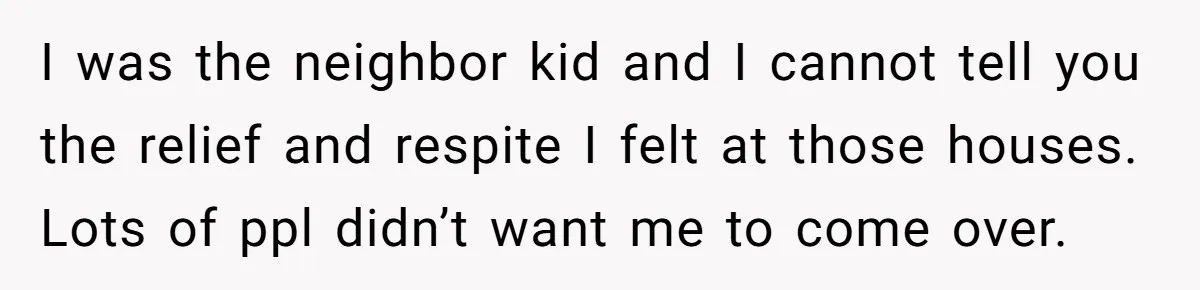 I was the neighbor kid and I cannot tell you the relief and respite I felt at those houses. Lots of ppl didn’t want me to come over.