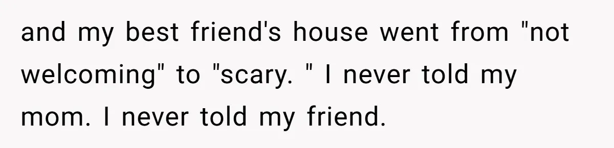 and my best friend's house went from "not welcoming" to "scary. " I never told my mom. I never told my friend.