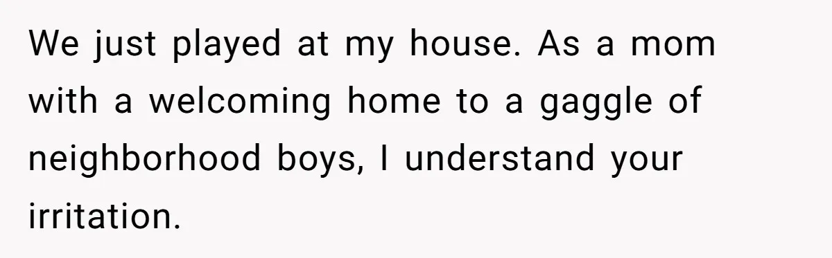 We just played at my house. As a mom with a welcoming home to a gaggle of neighborhood boys, I understand your irritation.