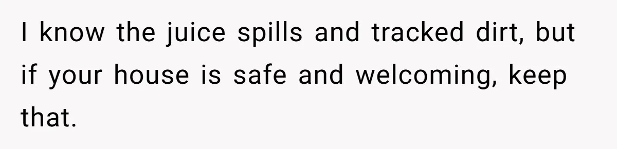 I know the juice spills and tracked dirt, but if your house is safe and welcoming, keep that.