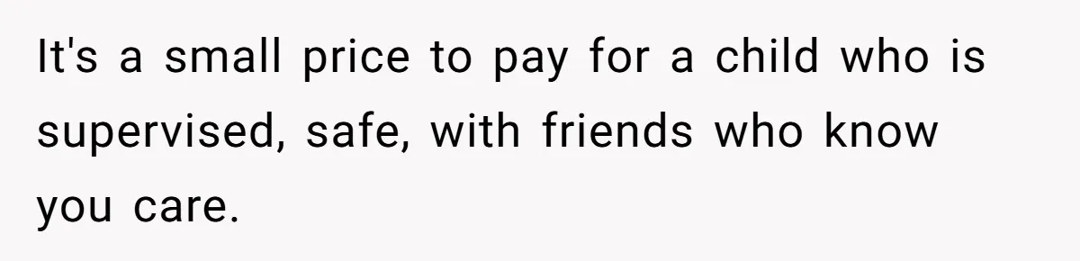 It's a small price to pay for a child who is supervised, safe, with friends who know you care.