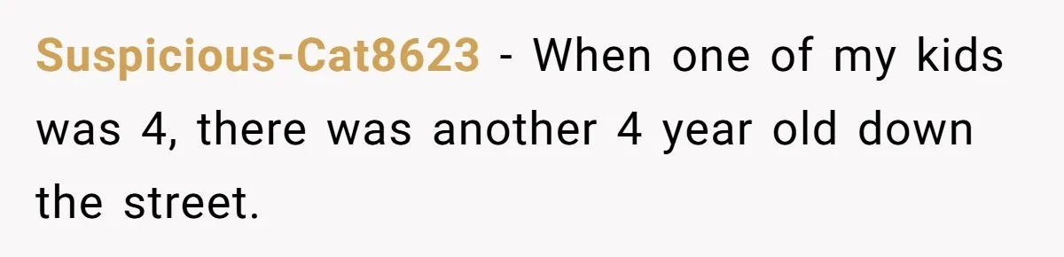Suspicious-Cat8623 − When one of my kids was 4, there was another 4 year old down the street.