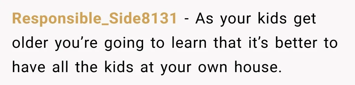 Responsible_Side8131 − As your kids get older you’re going to learn that it’s better to have all the kids at your own house.