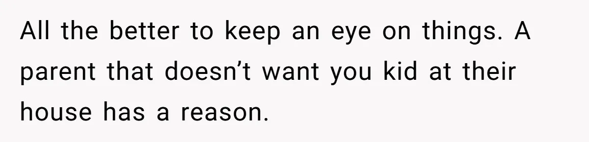 All the better to keep an eye on things. A parent that doesn’t want you kid at their house has a reason.
