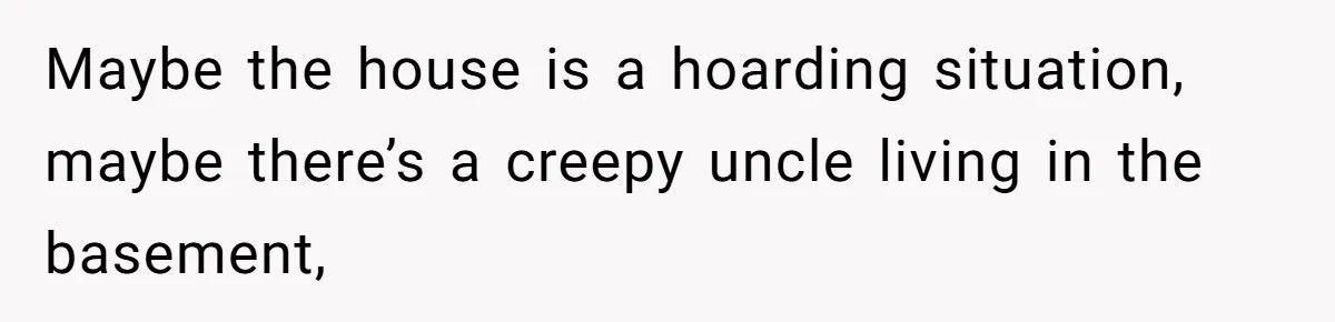 Maybe the house is a hoarding situation, maybe there’s a creepy uncle living in the basement,