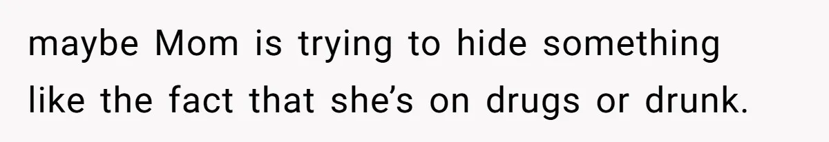 maybe Mom is trying to hide something like the fact that she’s on drugs or drunk.