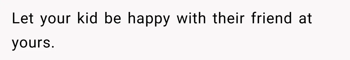 Let your kid be happy with their friend at yours.