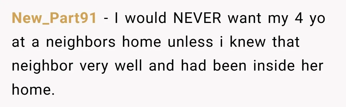 New_Part91 − I would NEVER want my 4 yo at a neighbors home unless i knew that neighbor very well and had been inside her home.