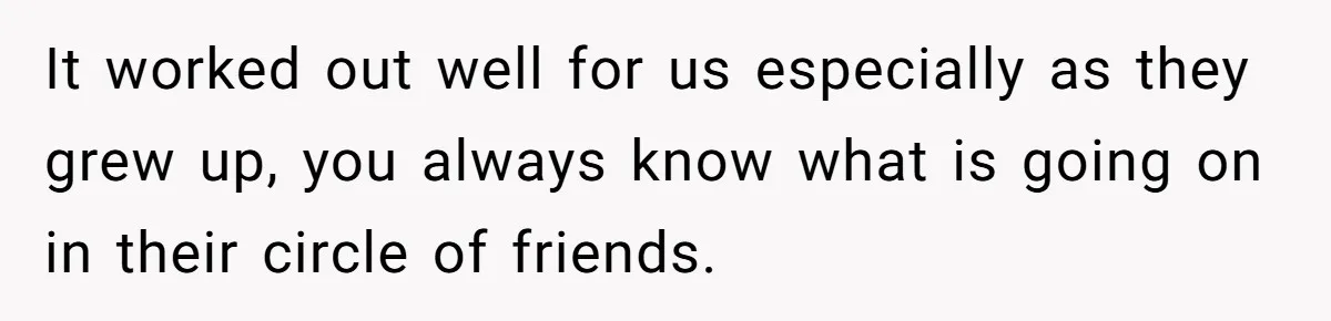 It worked out well for us especially as they grew up, you always know what is going on in their circle of friends.