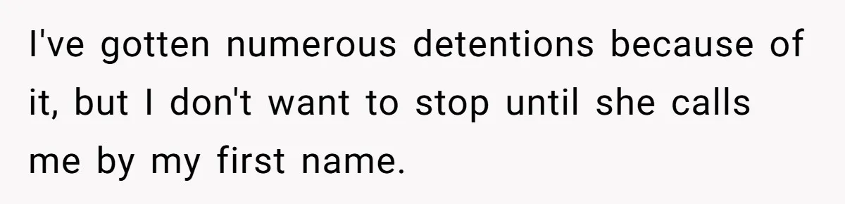 I've gotten numerous detentions because of it, but I don't want to stop until she calls me by my first name.