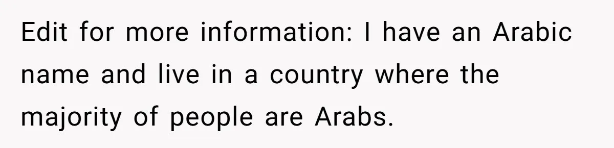 Edit for more information: I have an Arabic name and live in a country where the majority of people are Arabs.