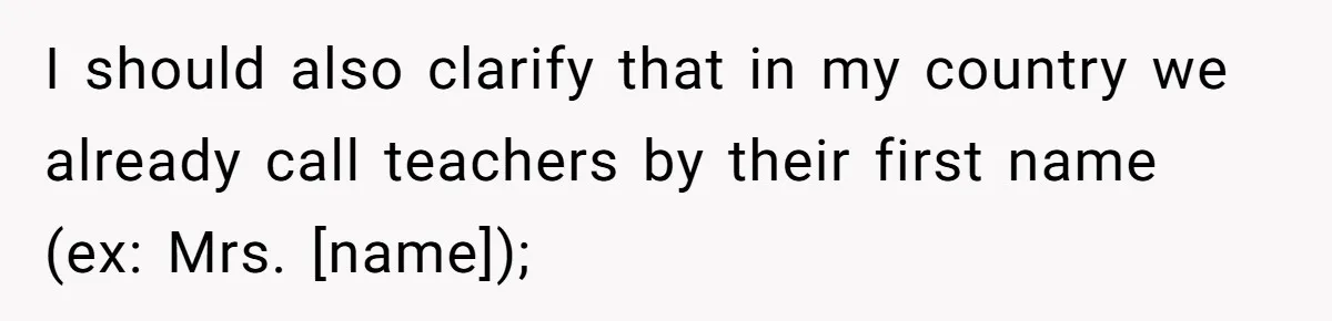 I should also clarify that in my country we already call teachers by their first name (ex: Mrs. [name]);