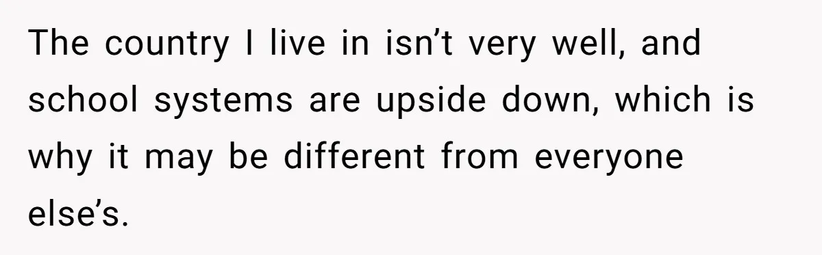 The country I live in isn’t very well, and school systems are upside down, which is why it may be different from everyone else’s.