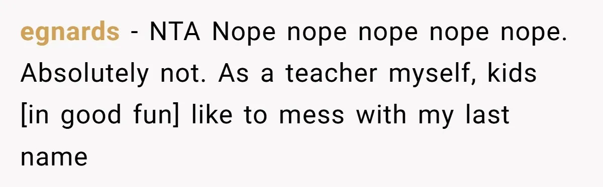 egnards − NTA Nope nope nope nope nope. Absolutely not. As a teacher myself, kids [in good fun] like to mess with my last name