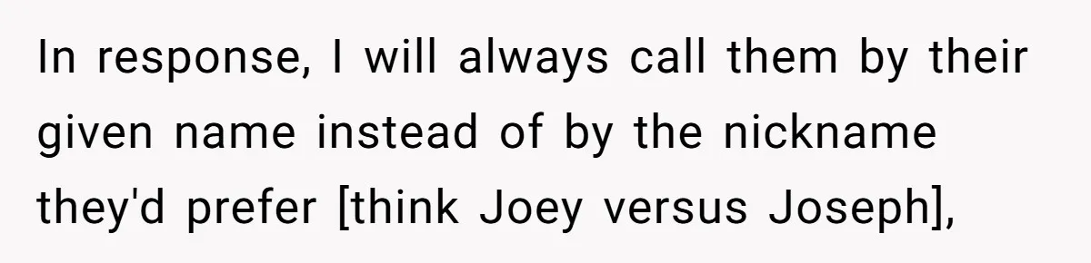 In response, I will always call them by their given name instead of by the nickname they'd prefer [think Joey versus Joseph],
