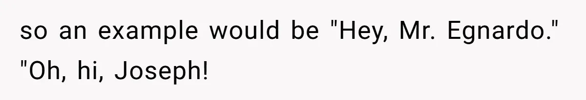 so an example would be "Hey, Mr. Egnardo." "Oh, hi, Joseph!