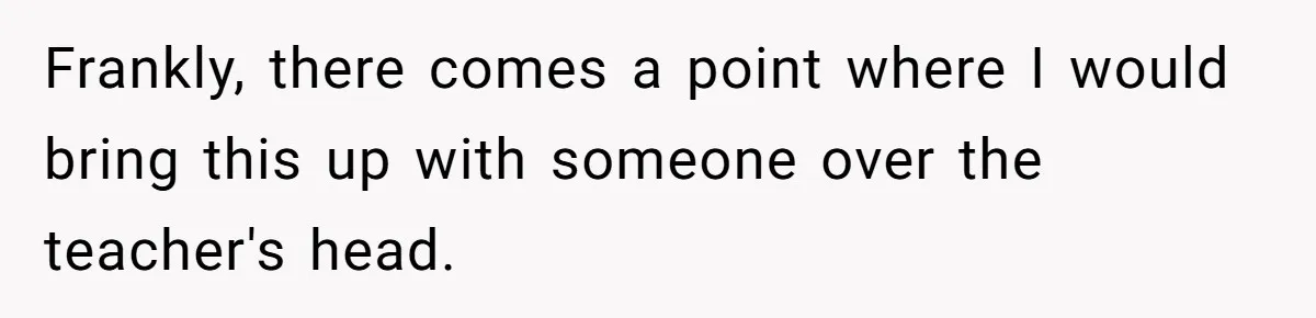 Frankly, there comes a point where I would bring this up with someone over the teacher's head.