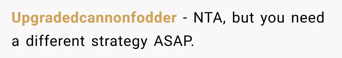 Upgradedcannonfodder − NTA, but you need a different strategy ASAP.