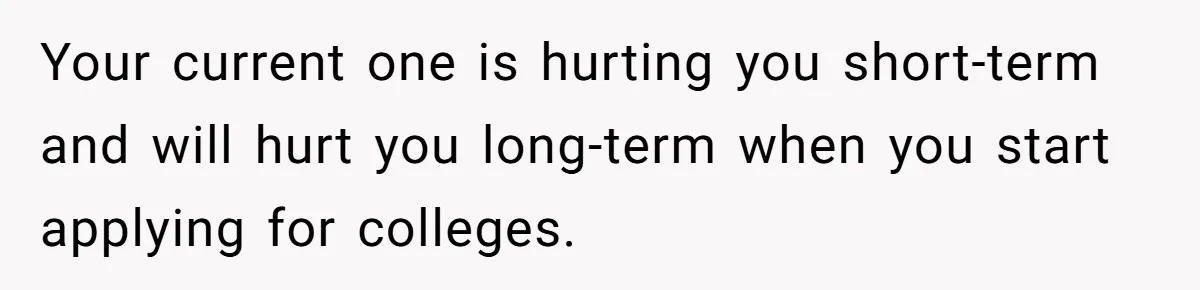 Your current one is hurting you short-term and will hurt you long-term when you start applying for colleges.