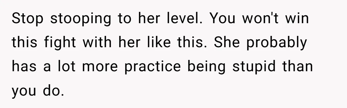 Stop stooping to her level. You won't win this fight with her like this. She probably has a lot more practice being stupid than you do.