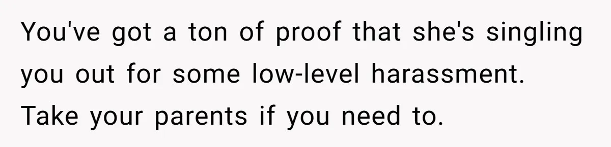 You've got a ton of proof that she's singling you out for some low-level harassment. Take your parents if you need to.