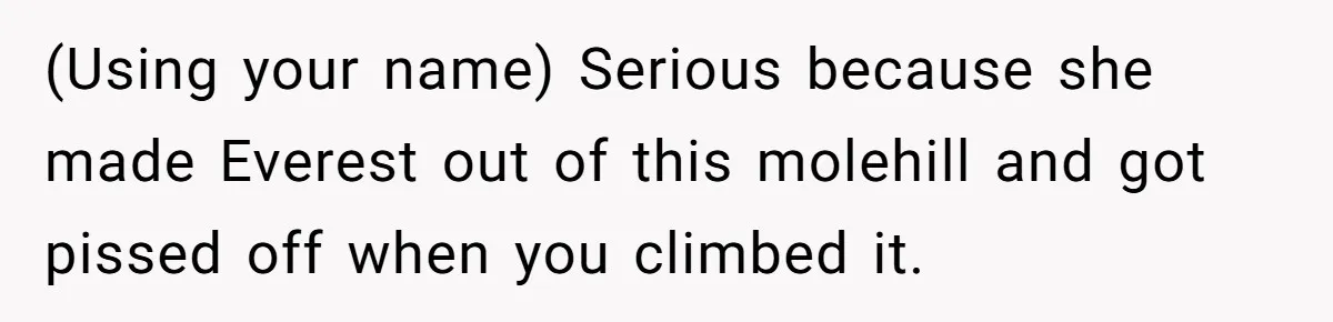 (Using your name) Serious because she made Everest out of this molehill and got pissed off when you climbed it.