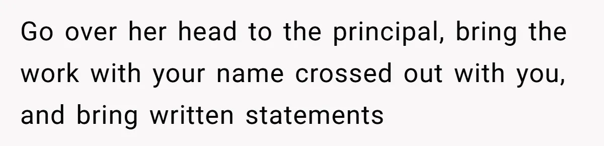 Go over her head to the principal, bring the work with your name crossed out with you, and bring written statements