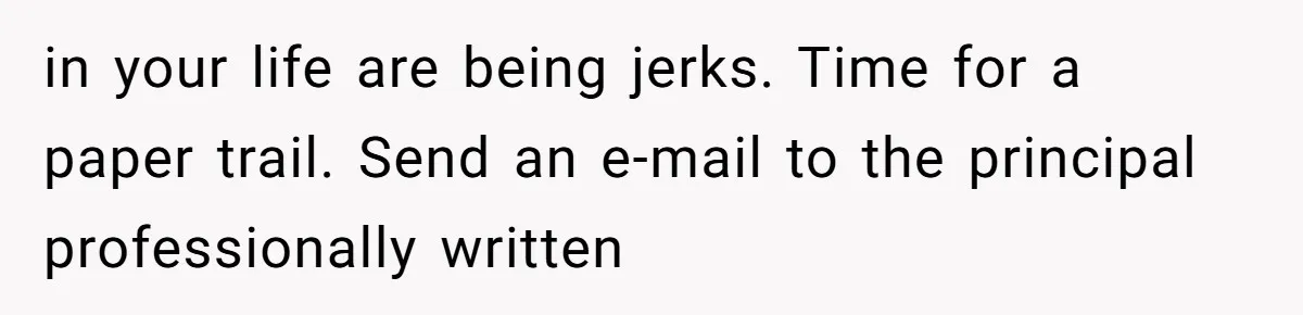 in your life are being jerks. Time for a paper trail. Send an e-mail to the principal professionally written