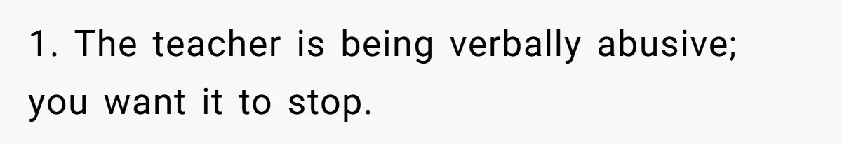 1. The teacher is being verbally abusive; you want it to stop.