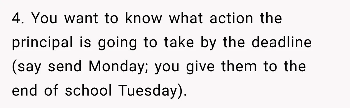 4. You want to know what action the principal is going to take by the deadline (say send Monday; you give them to the end of school Tuesday).