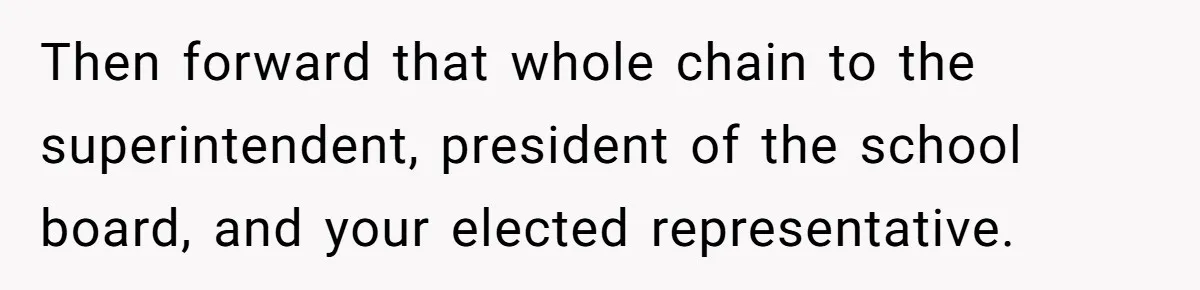 Then forward that whole chain to the superintendent, president of the school board, and your elected representative.