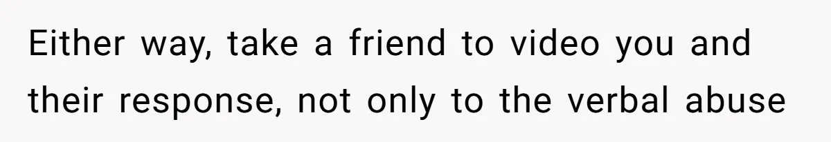 Either way, take a friend to video you and their response, not only to the verbal abuse