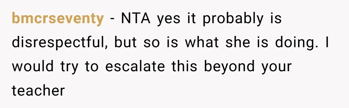 bmcrseventy − NTA yes it probably is disrespectful, but so is what she is doing. I would try to escalate this beyond your teacher