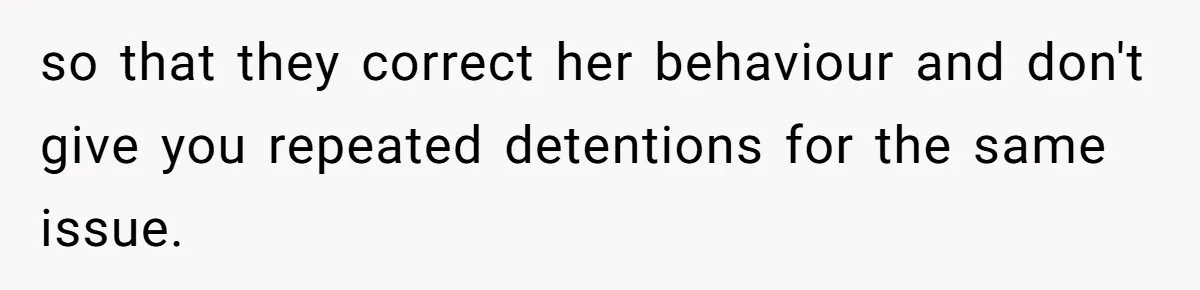 so that they correct her behaviour and don't give you repeated detentions for the same issue.