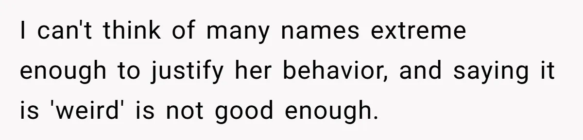 I can't think of many names extreme enough to justify her behavior, and saying it is 'weird' is not good enough.