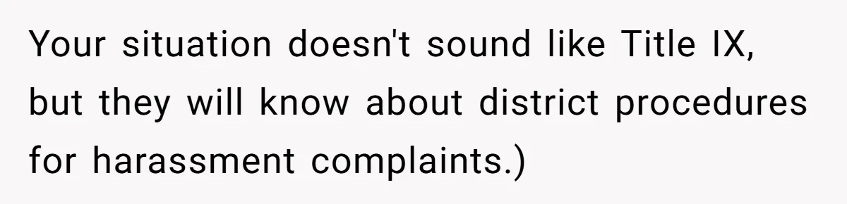Your situation doesn't sound like Title IX, but they will know about district procedures for harassment complaints.)