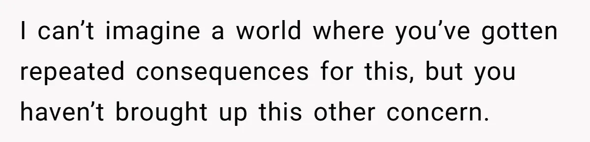 I can’t imagine a world where you’ve gotten repeated consequences for this, but you haven’t brought up this other concern.