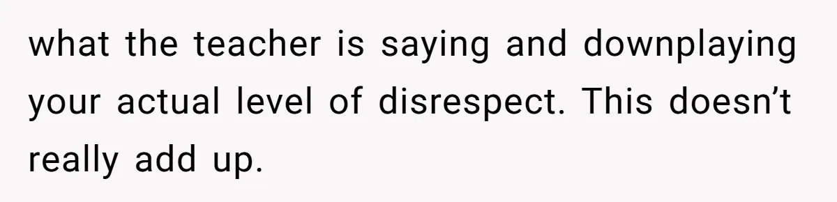 what the teacher is saying and downplaying your actual level of disrespect. This doesn’t really add up.
