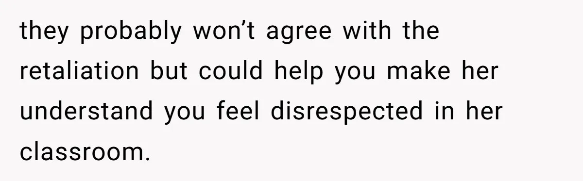 they probably won’t agree with the retaliation but could help you make her understand you feel disrespected in her classroom.