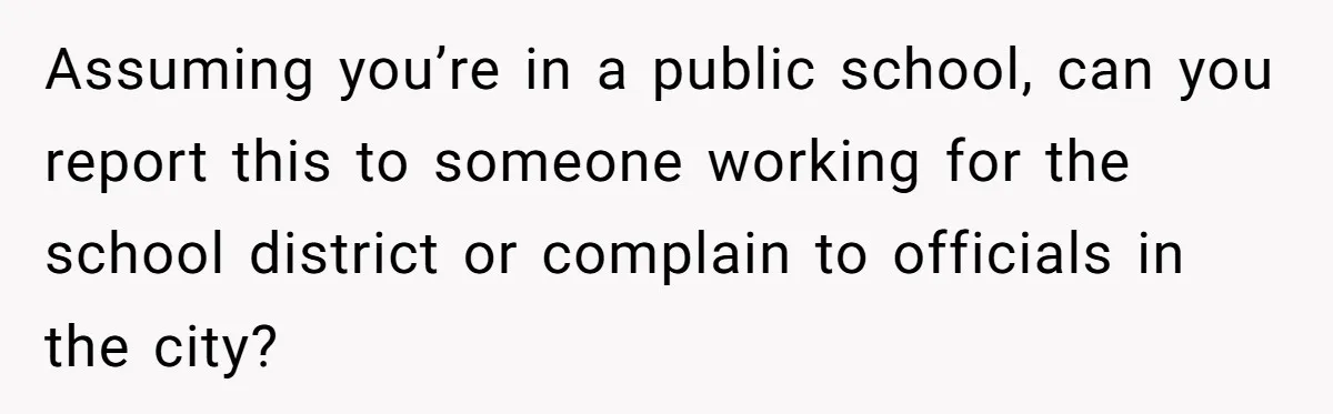 Assuming you’re in a public school, can you report this to someone working for the school district or complain to officials in the city?