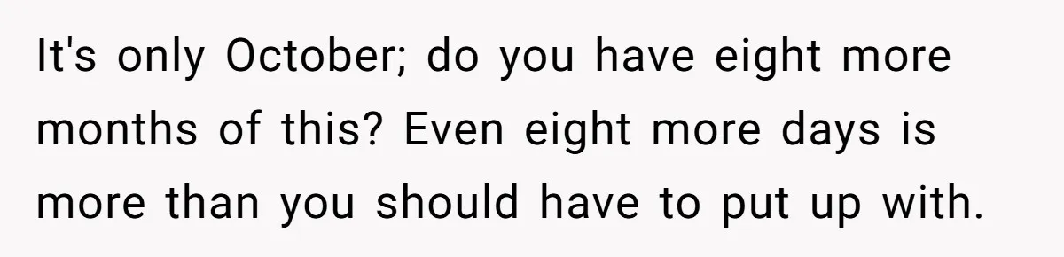 It's only October; do you have eight more months of this? Even eight more days is more than you should have to put up with.