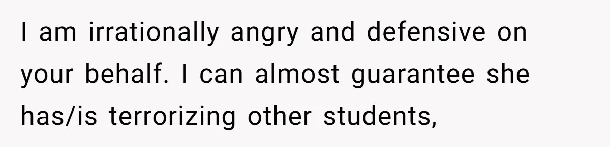I am irrationally angry and defensive on your behalf. I can almost guarantee she has/is terrorizing other students,