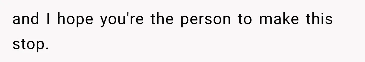 and I hope you're the person to make this stop.