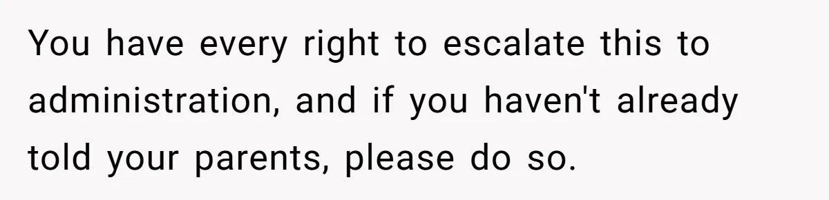 You have every right to escalate this to administration, and if you haven't already told your parents, please do so.