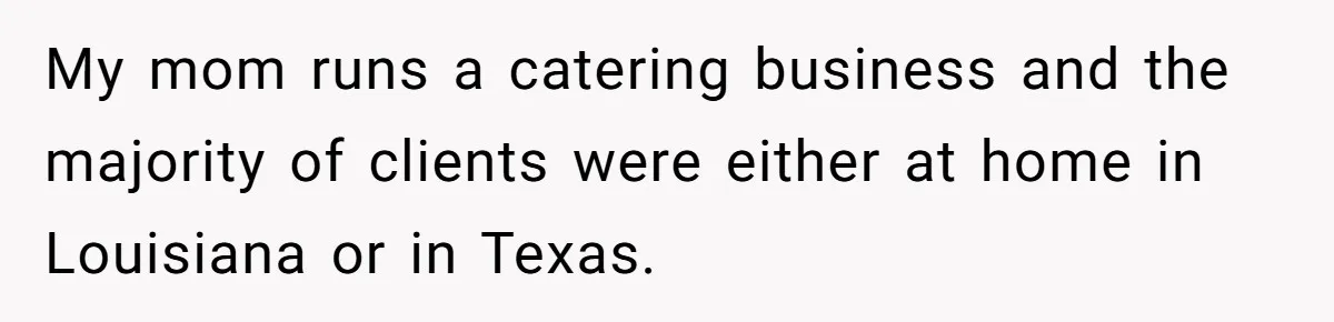 My mom runs a catering business and the majority of clients were either at home in Louisiana or in Texas.