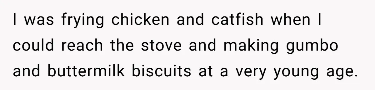 I was frying chicken and catfish when I could reach the stove and making gumbo and buttermilk biscuits at a very young age.