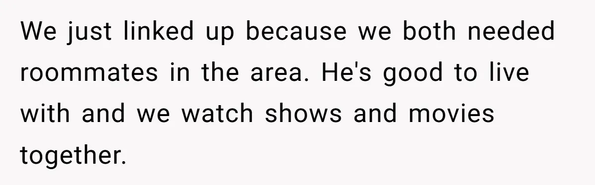 We just linked up because we both needed roommates in the area. He's good to live with and we watch shows and movies together.