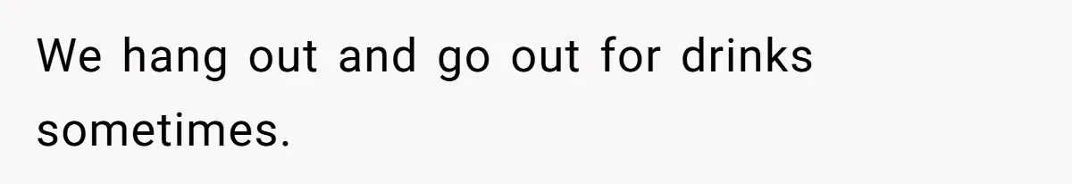We hang out and go out for drinks sometimes.